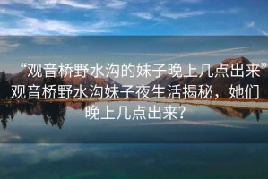 “觀音橋野水溝的妹子晚上幾點(diǎn)出來”觀音橋野水溝妹子夜生活揭秘，她們晚上幾點(diǎn)出來？