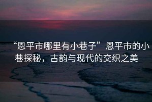 “恩平市哪里有小巷子”恩平市的小巷探秘，古韻與現(xiàn)代的交織之美