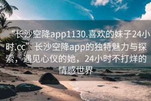 “長沙空降app1130.喜歡的妹子24小時.cc”長沙空降app的獨特魅力與探索，遇見心儀的她，24小時不打烊的情感世界