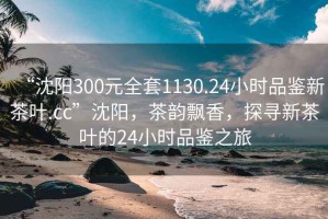 “沈陽300元全套1130.24小時品鑒新茶葉.cc”沈陽，茶韻飄香，探尋新茶葉的24小時品鑒之旅
