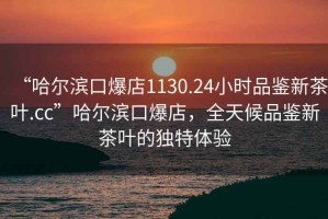 “哈爾濱口爆店1130.24小時品鑒新茶葉.cc”哈爾濱口爆店，全天候品鑒新茶葉的獨特體驗