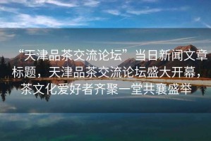 “天津品茶交流論壇”當(dāng)日新聞文章標(biāo)題，天津品茶交流論壇盛大開幕，茶文化愛好者齊聚一堂共襄盛舉