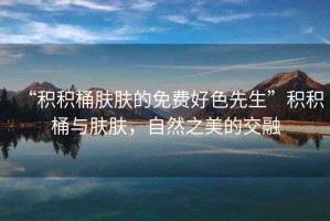 “積積桶膚膚的免費好色先生”積積桶與膚膚，自然之美的交融