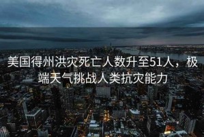 美國得州洪災(zāi)死亡人數(shù)升至51人，極端天氣挑戰(zhàn)人類抗災(zāi)能力