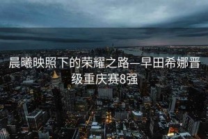 晨曦映照下的榮耀之路—早田希娜晉級重慶賽8強