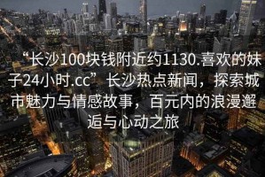 “長(zhǎng)沙100塊錢附近約1130.喜歡的妹子24小時(shí).cc”長(zhǎng)沙熱點(diǎn)新聞，探索城市魅力與情感故事，百元內(nèi)的浪漫邂逅與心動(dòng)之旅