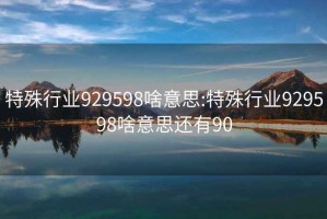 特殊行業(yè)929598啥意思:特殊行業(yè)929598啥意思還有90