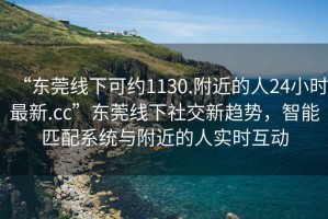 “東莞線下可約1130.附近的人24小時(shí)最新.cc”東莞線下社交新趨勢(shì)，智能匹配系統(tǒng)與附近的人實(shí)時(shí)互動(dòng)