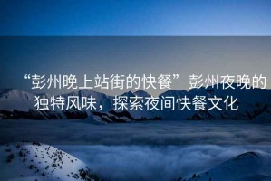 “彭州晚上站街的快餐”彭州夜晚的獨特風(fēng)味，探索夜間快餐文化