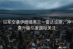 以軍空襲伊朗德黑蘭一雷達(dá)設(shè)施，沖突升級引發(fā)國際關(guān)注