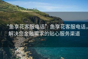“魚享花客服電話”魚享花客服電話，解決您金融需求的貼心服務(wù)渠道
