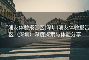 “浦友體驗報告區(qū)(深圳)浦友體驗報告區(qū)（深圳）深度探索與體驗分享