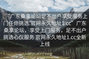 “廣東桑拿論壇足不出戶享受服務(wù)上門任你挑選.官網(wǎng)永久地址1.cc”廣東桑拿論壇，享受上門服務(wù)，足不出戶挑選心儀服務(wù) 官網(wǎng)永久地址1.cc全新上線
