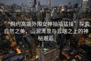 “網(wǎng)約高端外圍女神抽插猛操”探索自然之美，山澗清泉與云端之上的神秘邂逅