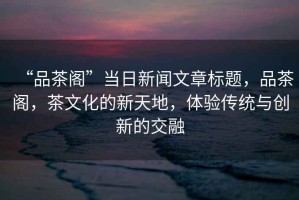 “品茶閣”當(dāng)日新聞文章標(biāo)題，品茶閣，茶文化的新天地，體驗(yàn)傳統(tǒng)與創(chuàng)新的交融