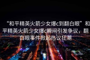 “和平精英火箭少女爆c到翻白眼”和平精英火箭少女爆c瞬間引發(fā)爭議，翻白眼事件掀起熱議狂潮