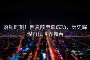 落錘時(shí)刻！西夏陵申遺成功，歷史輝煌再現(xiàn)世界舞臺(tái)