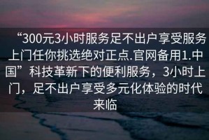 “300元3小時(shí)服務(wù)足不出戶享受服務(wù)上門(mén)任你挑選絕對(duì)正點(diǎn).官網(wǎng)備用1.中國(guó)”科技革新下的便利服務(wù)，3小時(shí)上門(mén)，足不出戶享受多元化體驗(yàn)的時(shí)代來(lái)臨