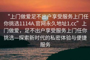“上門做愛足不出戶享受服務(wù)上門任你挑選1114A.官網(wǎng)永久地址1.cc”上門做愛，足不出戶享受服務(wù)上門任你挑選—探索新時代的私密體驗與便捷服務(wù)