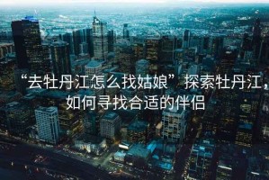 “去牡丹江怎么找姑娘”探索牡丹江，如何尋找合適的伴侶