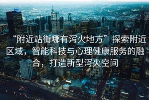 “附近站街哪有瀉火地方”探索附近區(qū)域，智能科技與心理健康服務的融合，打造新型瀉火空間