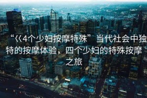 “巜4個(gè)少婦按摩特殊”當(dāng)代社會(huì)中獨(dú)特的按摩體驗(yàn)，四個(gè)少婦的特殊按摩之旅