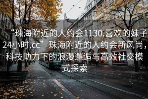 “珠海附近的人約會1130.喜歡的妹子24小時.cc”珠海附近的人約會新風(fēng)尚，科技助力下的浪漫邂逅與高效社交模式探索