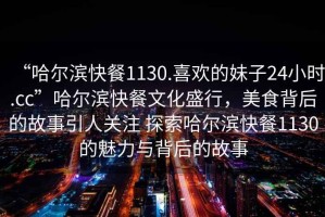 “哈爾濱快餐1130.喜歡的妹子24小時(shí).cc”哈爾濱快餐文化盛行，美食背后的故事引人關(guān)注 探索哈爾濱快餐1130的魅力與背后的故事