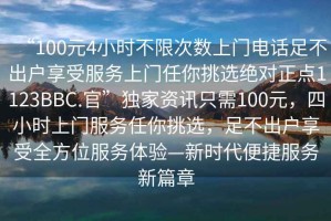 “100元4小時(shí)不限次數(shù)上門電話足不出戶享受服務(wù)上門任你挑選絕對(duì)正點(diǎn)1123BBC.官”獨(dú)家資訊只需100元，四小時(shí)上門服務(wù)任你挑選，足不出戶享受全方位服務(wù)體驗(yàn)—新時(shí)代便捷服務(wù)新篇章