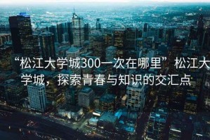 “松江大學(xué)城300一次在哪里”松江大學(xué)城，探索青春與知識(shí)的交匯點(diǎn)