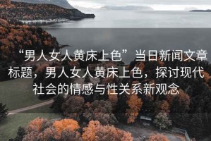 “男人女人黃床上色”當日新聞文章標題，男人女人黃床上色，探討現(xiàn)代社會的情感與性關系新觀念