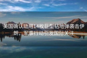 美國確認動用14枚巨型鉆地彈襲擊伊朗，軍事行動引發(fā)國際關(guān)注
