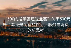 “500的是半套還是全套”關于500元是半套還是全套的探討，服務與消費的新思考