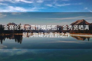 金賽綸離世震驚娛樂圈，金秀賢曬滿屋禮物疑為告別之作