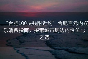 “合肥100塊錢附近約”合肥百元內(nèi)娛樂消費(fèi)指南，探索城市周邊的性價(jià)比之選