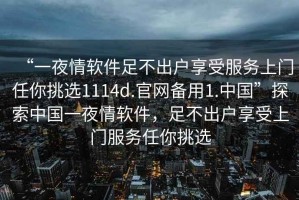 “一夜情軟件足不出戶享受服務(wù)上門任你挑選1114d.官網(wǎng)備用1.中國”探索中國一夜情軟件，足不出戶享受上門服務(wù)任你挑選
