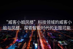 “威客小姐鳳樓”科技領(lǐng)域的威客小姐與鳳樓，探索智能時(shí)代的無(wú)限可能