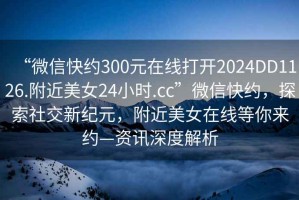 “微信快約300元在線打開2024DD1126.附近美女24小時.cc”微信快約，探索社交新紀(jì)元，附近美女在線等你來約—資訊深度解析