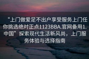“上門做愛足不出戶享受服務(wù)上門任你挑選絕對正點1123BBA.官網(wǎng)備用1.中國”探索現(xiàn)代生活新風(fēng)尚，上門服務(wù)體驗與選擇指南
