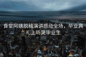 食堂阿姨脫稿演講感動全場，畢業(yè)典禮上聽哭畢業(yè)生