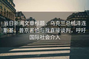 當(dāng)日新聞文章標(biāo)題，烏克蘭總統(tǒng)澤連斯基，普京害怕與我直接談判，呼吁國際社會介入