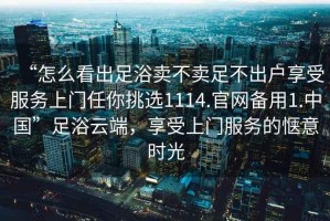 “怎么看出足浴賣不賣足不出戶享受服務(wù)上門任你挑選1114.官網(wǎng)備用1.中國(guó)”足浴云端，享受上門服務(wù)的愜意時(shí)光