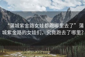 “蒲城紫金路女娃都跑哪里去了”蒲城紫金路的女娃們，究竟跑去了哪里？