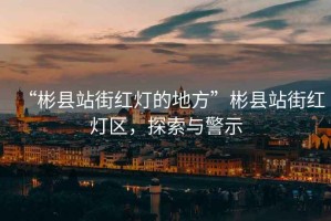“彬縣站街紅燈的地方”彬縣站街紅燈區(qū)，探索與警示
