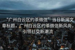 “廣州白云區(qū)約茶微信”當日新聞文章標題，廣州白云區(qū)約茶微信新風尚，引領(lǐng)社交新潮流