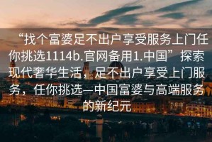 “找個富婆足不出戶享受服務上門任你挑選1114b.官網備用1.中國”探索現(xiàn)代奢華生活，足不出戶享受上門服務，任你挑選—中國富婆與高端服務的新紀元