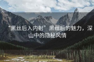 “黑絲后入內(nèi)射”黑絲后的魅力，深山中的隱秘風(fēng)情