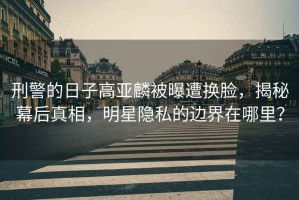 刑警的日子高亞麟被曝遭換臉，揭秘幕后真相，明星隱私的邊界在哪里？