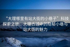 “大理哪里有站大街的小巷子”科技探索之旅，大理古城中的隱秘小巷與站大街的魅力