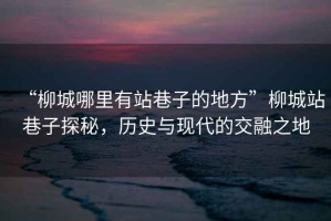 “柳城哪里有站巷子的地方”柳城站巷子探秘，歷史與現(xiàn)代的交融之地